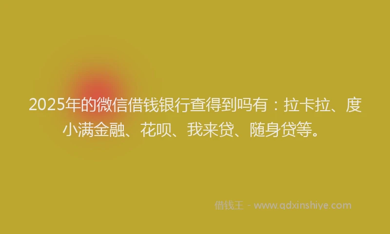2025年的微信借钱银行查得到吗有：拉卡拉、度小满金融、花呗、我来贷、随身贷等。