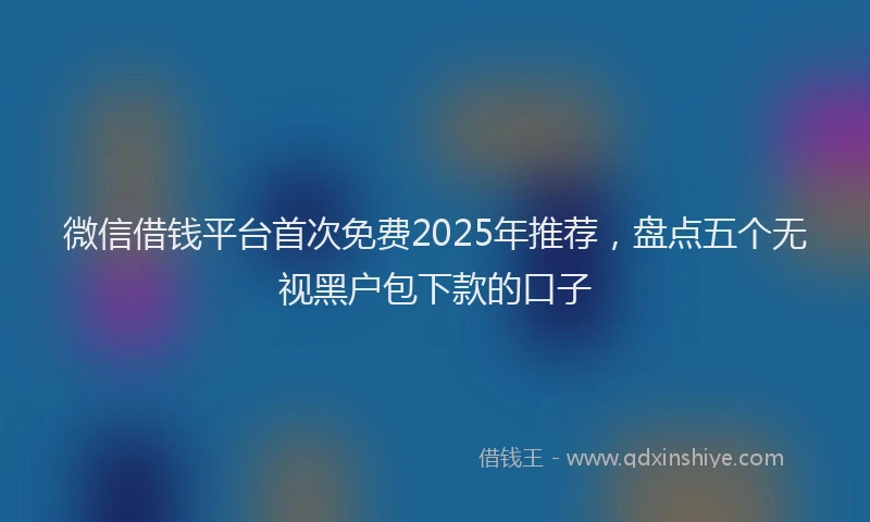 微信借钱平台首次免费2025年推荐，盘点五个无视黑户包下款的口子