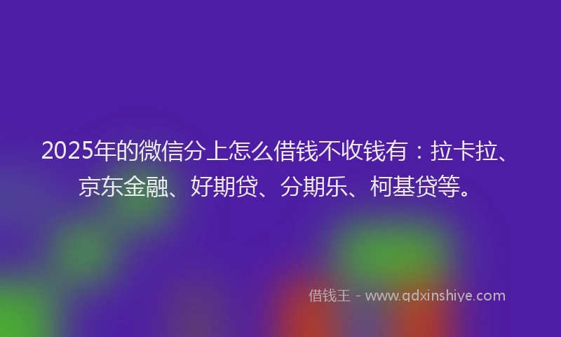 2025年的微信分上怎么借钱不收钱有：拉卡拉、京东金融、好期贷、分期乐、柯基贷等。