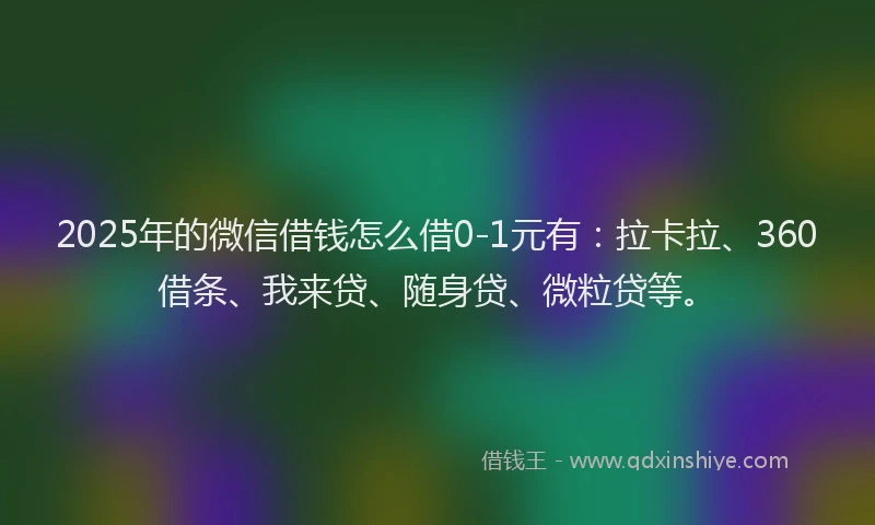 2025年的微信借钱怎么借0-1元有：拉卡拉、360借条、我来贷、随身贷、微粒贷等。