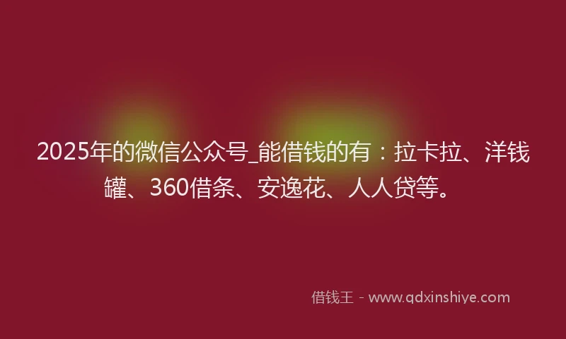 2025年的微信公众号_能借钱的有：拉卡拉、洋钱罐、360借条、安逸花、人人贷等。