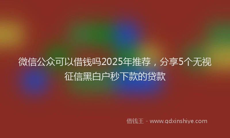 微信公众可以借钱吗2025年推荐，分享5个无视征信黑白户秒下款的贷款