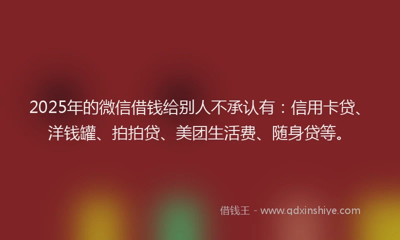 2025年的微信借钱给别人不承认有：信用卡贷、洋钱罐、拍拍贷、美团生活费、随身贷等。