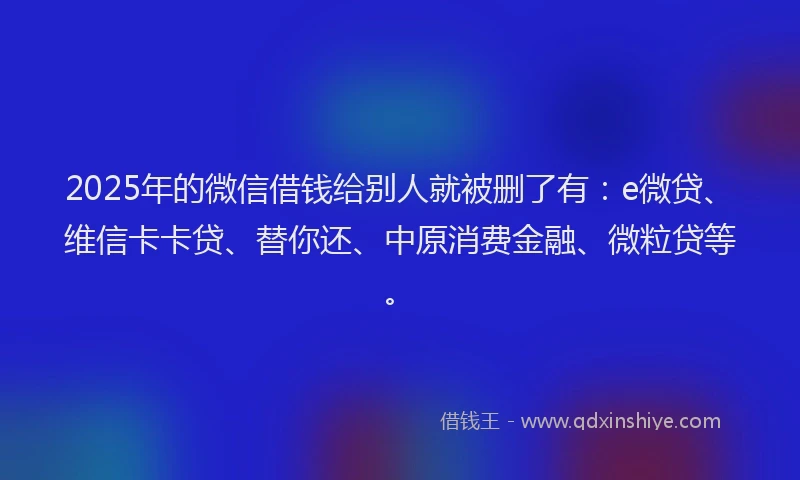 2025年的微信借钱给别人就被删了有：e微贷、维信卡卡贷、替你还、中原消费金融、微粒贷等。