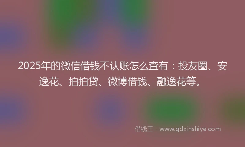 2025年的微信借钱不认账怎么查有：投友圈、安逸花、拍拍贷、微博借钱、融逸花等。