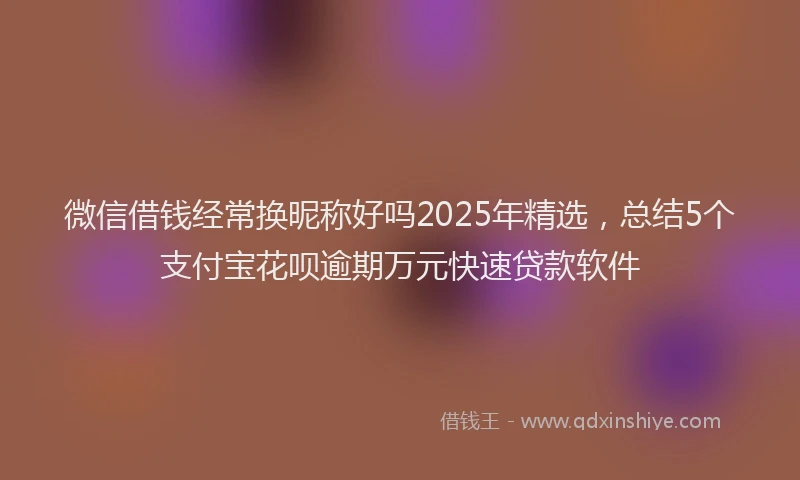 微信借钱经常换昵称好吗2025年精选，总结5个支付宝花呗逾期万元快速贷款软件