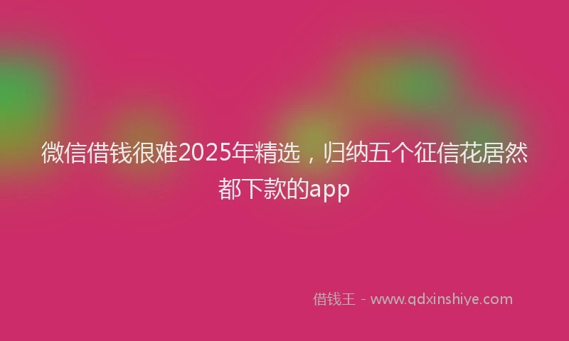 微信借钱很难2025年精选，归纳五个征信花居然都下款的app