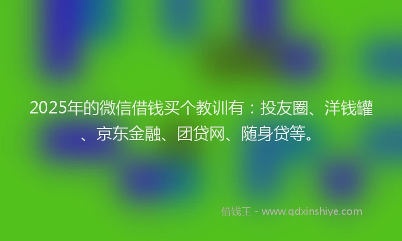 2025年的微信借钱买个教训有：投友圈、洋钱罐、京东金融、团贷网、随身贷等。