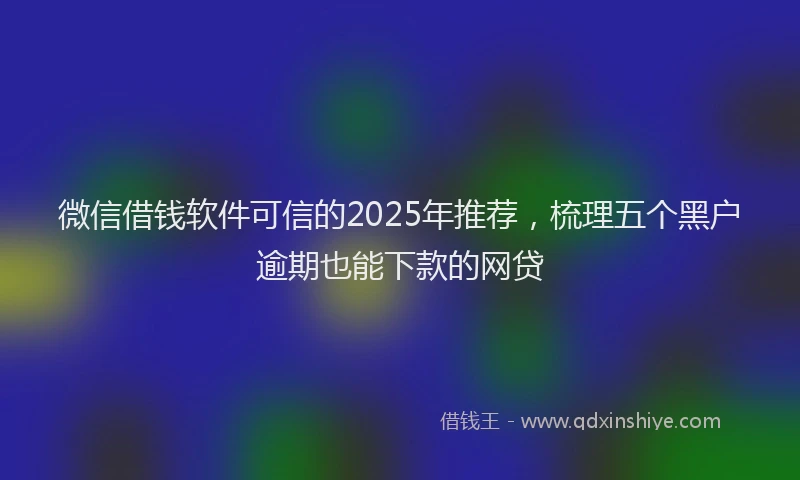 微信借钱软件可信的2025年推荐，梳理五个黑户逾期也能下款的网贷