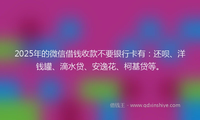 2025年的微信借钱收款不要银行卡有：还呗、洋钱罐、滴水贷、安逸花、柯基贷等。