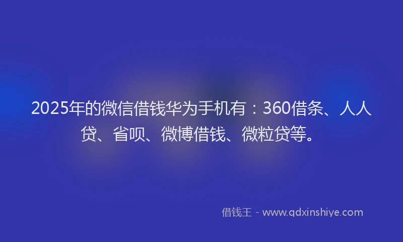 2025年的微信借钱华为手机有：360借条、人人贷、省呗、微博借钱、微粒贷等。