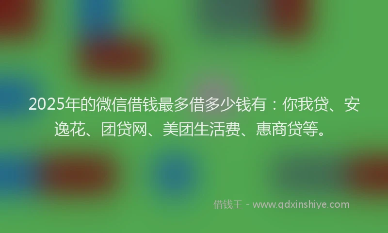 2025年的微信借钱最多借多少钱有：你我贷、安逸花、团贷网、美团生活费、惠商贷等。