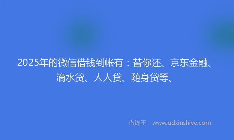 2025年的微信借钱到帐有：替你还、京东金融、滴水贷、人人贷、随身贷等。