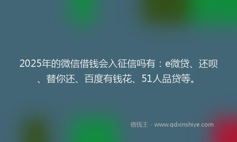2025年的微信借钱会入征信吗有：e微贷、还呗、替你还、百度有钱花、51人品贷等。