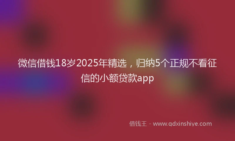 微信借钱18岁2025年精选，归纳5个正规不看征信的小额贷款app
