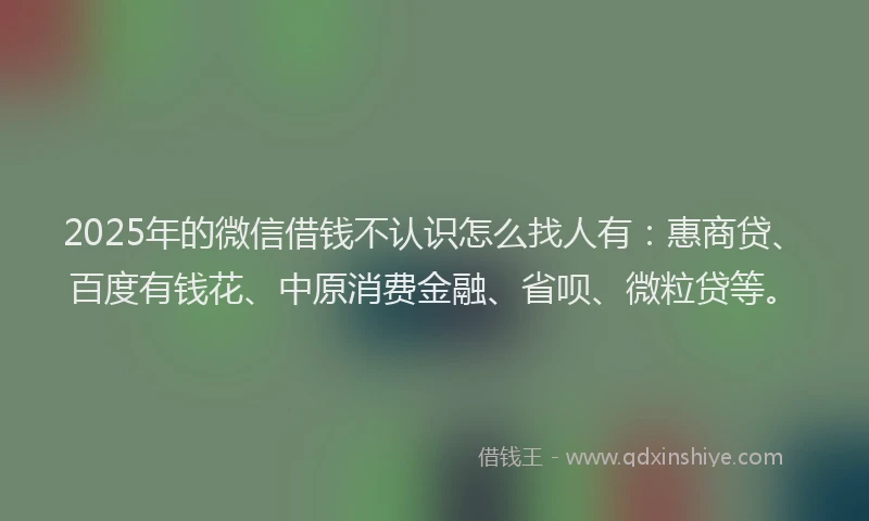 2025年的微信借钱不认识怎么找人有：惠商贷、百度有钱花、中原消费金融、省呗、微粒贷等。