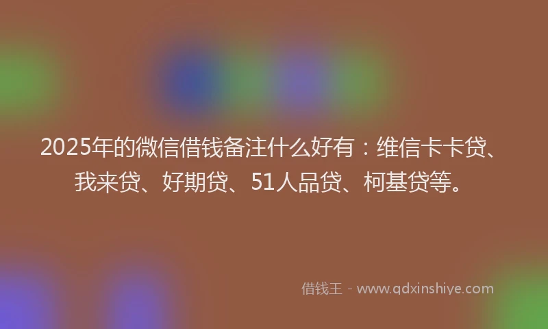 2025年的微信借钱备注什么好有：维信卡卡贷、我来贷、好期贷、51人品贷、柯基贷等。