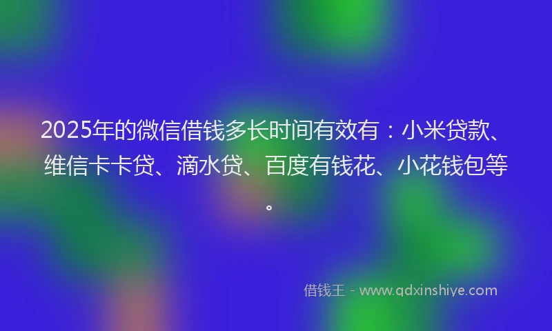 2025年的微信借钱多长时间有效有：小米贷款、维信卡卡贷、滴水贷、百度有钱花、小花钱包等。