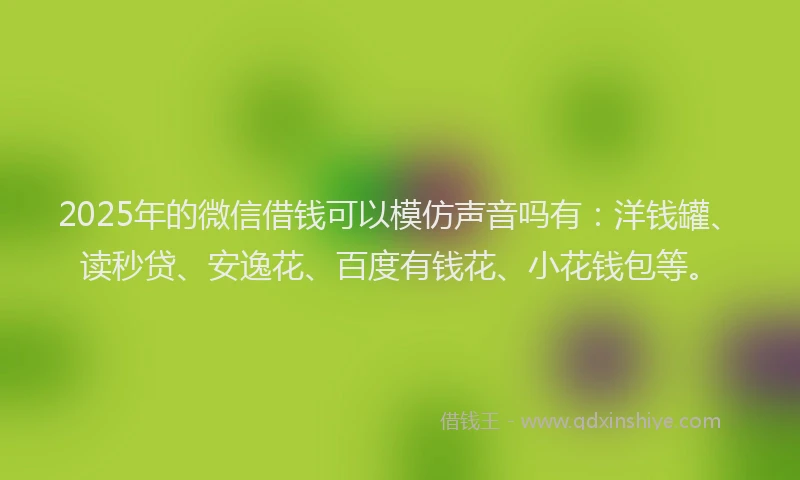 2025年的微信借钱可以模仿声音吗有：洋钱罐、读秒贷、安逸花、百度有钱花、小花钱包等。