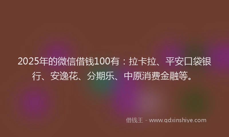 2025年的微信借钱100有：拉卡拉、平安口袋银行、安逸花、分期乐、中原消费金融等。