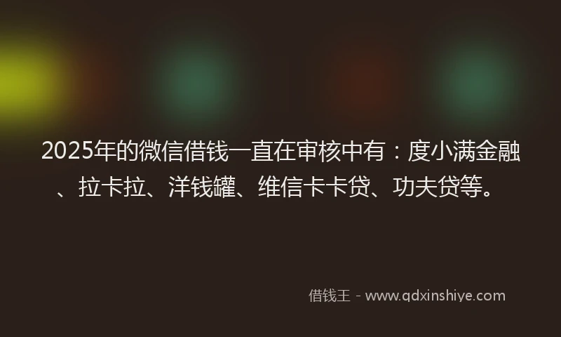 2025年的微信借钱一直在审核中有：度小满金融、拉卡拉、洋钱罐、维信卡卡贷、功夫贷等。