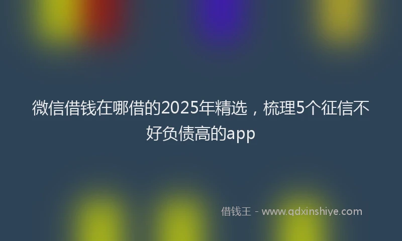 微信借钱在哪借的2025年精选，梳理5个征信不好负债高的app