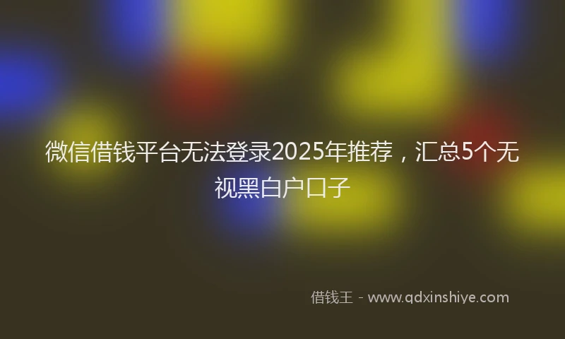微信借钱平台无法登录2025年推荐，汇总5个无视黑白户口子