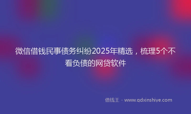 微信借钱民事债务纠纷2025年精选，梳理5个不看负债的网贷软件