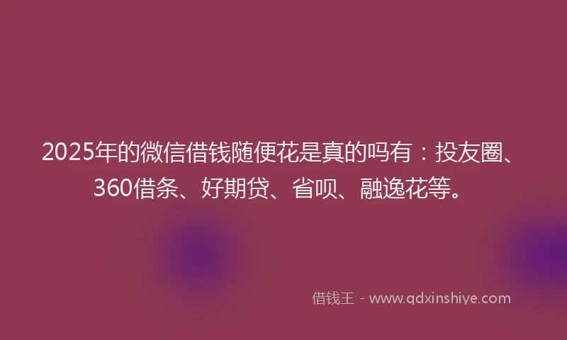 2025年的微信借钱随便花是真的吗有：投友圈、360借条、好期贷、省呗、融逸花等。