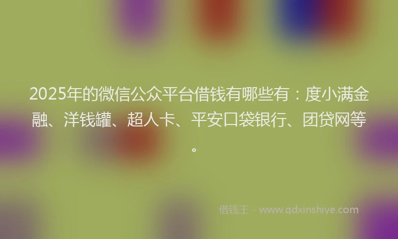 2025年的微信公众平台借钱有哪些有：度小满金融、洋钱罐、超人卡、平安口袋银行、团贷网等。