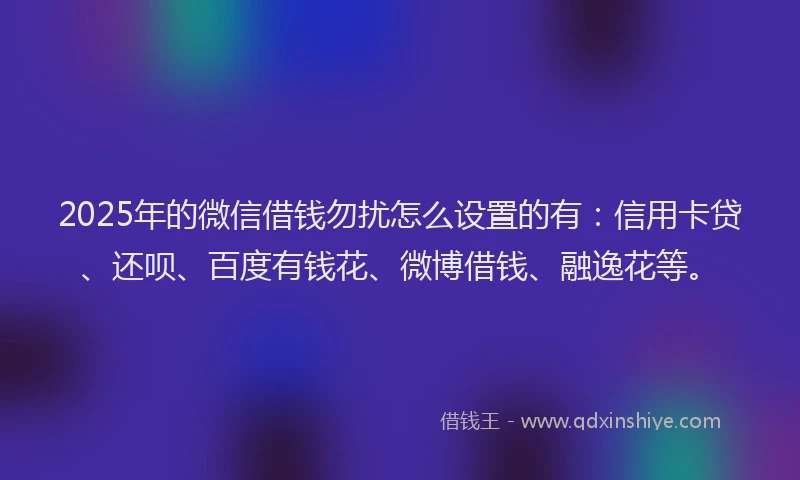 2025年的微信借钱勿扰怎么设置的有：信用卡贷、还呗、百度有钱花、微博借钱、融逸花等。