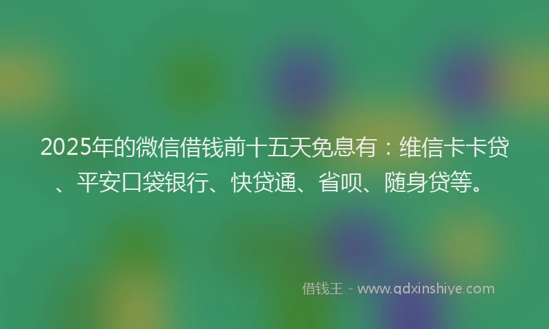 2025年的微信借钱前十五天免息有：维信卡卡贷、平安口袋银行、快贷通、省呗、随身贷等。