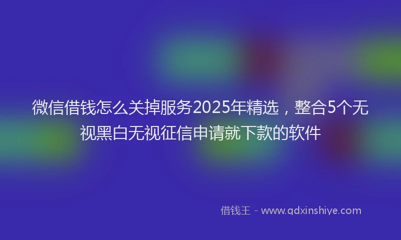 微信借钱怎么关掉服务2025年精选，整合5个无视黑白无视征信申请就下款的软件