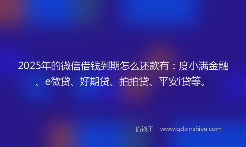 2025年的微信借钱到期怎么还款有：度小满金融、e微贷、好期贷、拍拍贷、平安i贷等。