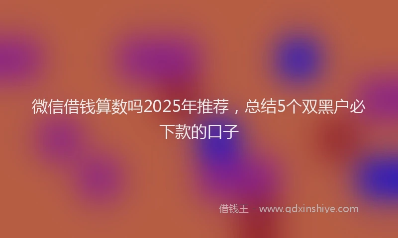 微信借钱算数吗2025年推荐，总结5个双黑户必下款的口子