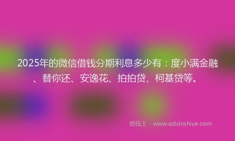 2025年的微信借钱分期利息多少有：度小满金融、替你还、安逸花、拍拍贷、柯基贷等。
