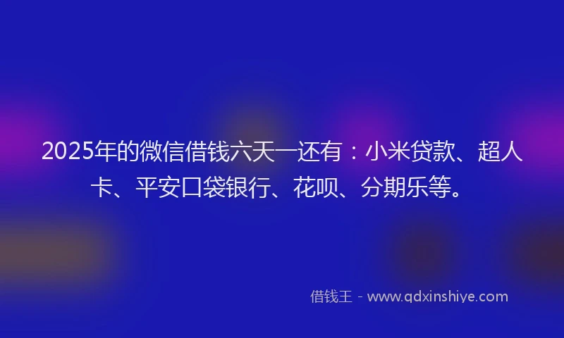 2025年的微信借钱六天一还有：小米贷款、超人卡、平安口袋银行、花呗、分期乐等。