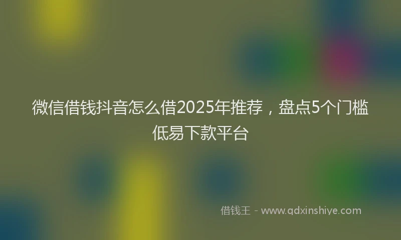 微信借钱抖音怎么借2025年推荐，盘点5个门槛低易下款平台