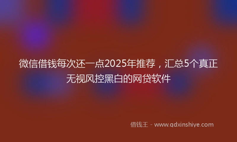 微信借钱每次还一点2025年推荐，汇总5个真正无视风控黑白的网贷软件