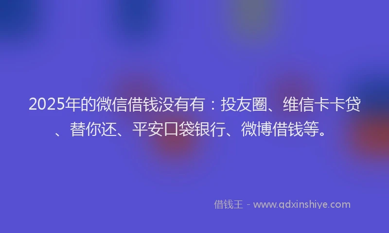 2025年的微信借钱没有有：投友圈、维信卡卡贷、替你还、平安口袋银行、微博借钱等。