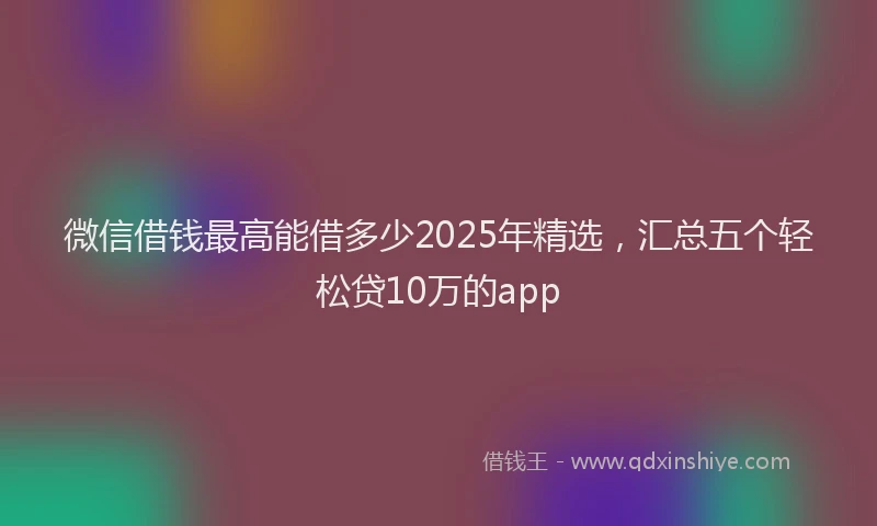 微信借钱最高能借多少2025年精选，汇总五个轻松贷10万的app
