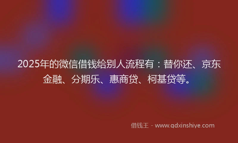 2025年的微信借钱给别人流程有：替你还、京东金融、分期乐、惠商贷、柯基贷等。