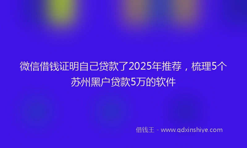 微信借钱证明自己贷款了2025年推荐，梳理5个苏州黑户贷款5万的软件