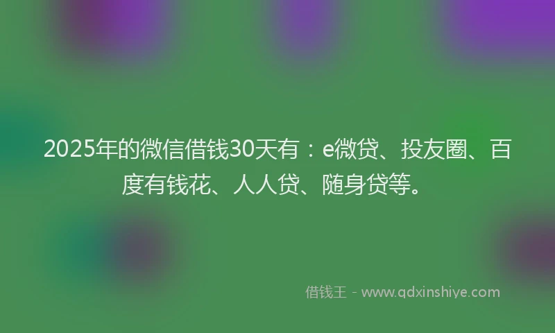 2025年的微信借钱30天有：e微贷、投友圈、百度有钱花、人人贷、随身贷等。