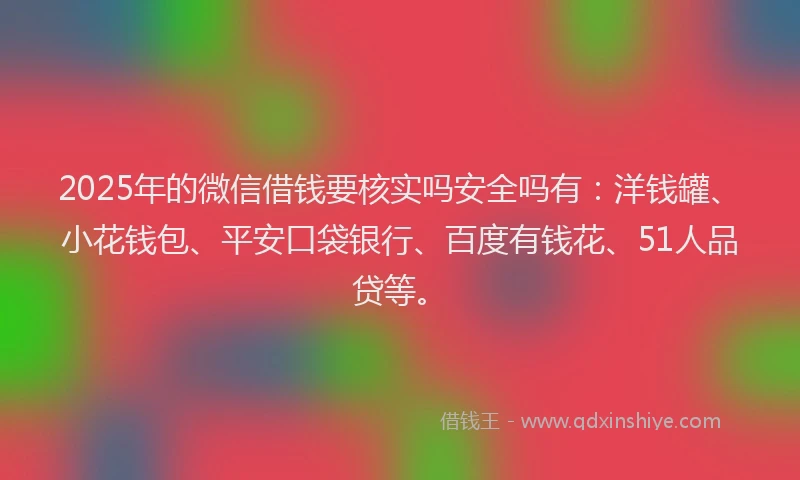 2025年的微信借钱要核实吗安全吗有：洋钱罐、小花钱包、平安口袋银行、百度有钱花、51人品贷等。