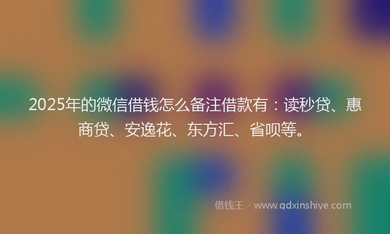 2025年的微信借钱怎么备注借款有：读秒贷、惠商贷、安逸花、东方汇、省呗等。