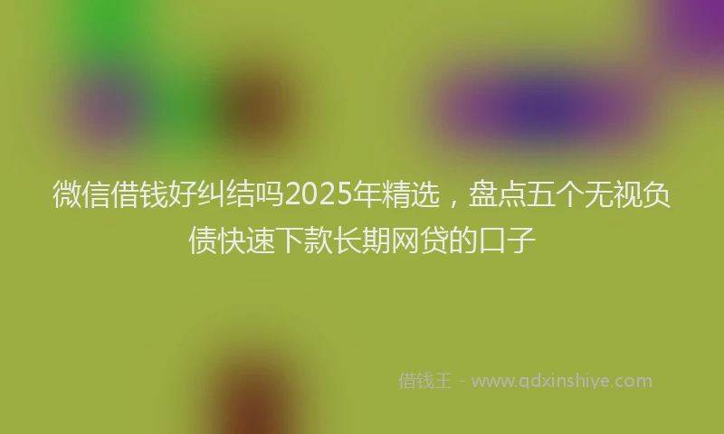 微信借钱好纠结吗2025年精选，盘点五个无视负债快速下款长期网贷的口子