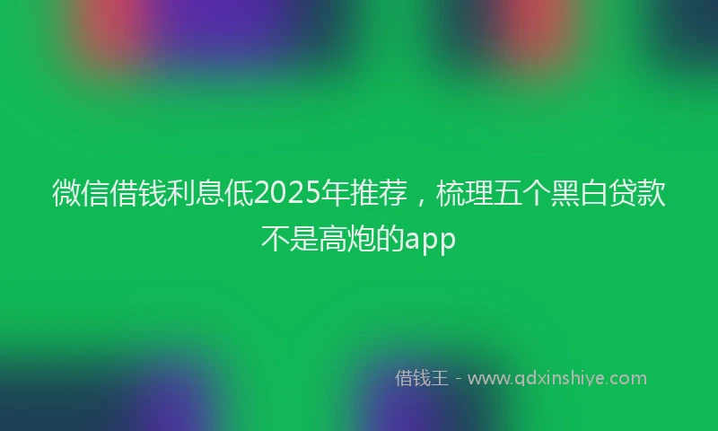 微信借钱利息低2025年推荐，梳理五个黑白贷款不是高炮的app