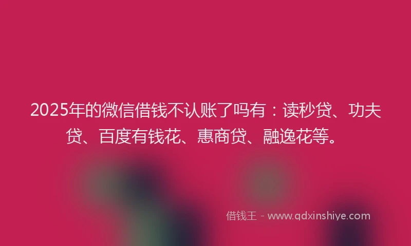 2025年的微信借钱不认账了吗有：读秒贷、功夫贷、百度有钱花、惠商贷、融逸花等。