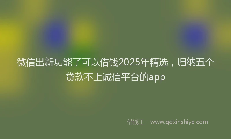 微信出新功能了可以借钱2025年精选，归纳五个贷款不上诚信平台的app